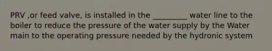 PRV ,or feed valve, is installed in the _________ water line to the boiler to reduce the pressure of the water supply by the Water main to the operating pressure needed by the hydronic system