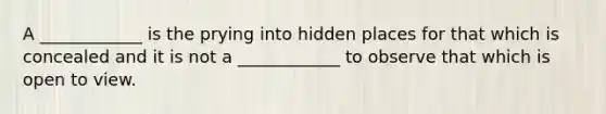 A ____________ is the prying into hidden places for that which is concealed and it is not a ____________ to observe that which is open to view.