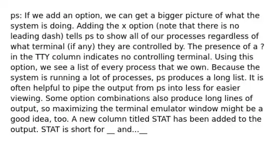 ps: If we add an option, we can get a bigger picture of what the system is doing. Adding the x option (note that there is no leading dash) tells ps to show all of our processes regardless of what terminal (if any) they are controlled by. The presence of a ? in the TTY column indicates no controlling terminal. Using this option, we see a list of every process that we own. Because the system is running a lot of processes, ps produces a long list. It is often helpful to pipe the output from ps into less for easier viewing. Some option combinations also produce long lines of output, so maximizing the terminal emulator window might be a good idea, too. A new column titled STAT has been added to the output. STAT is short for __ and...__