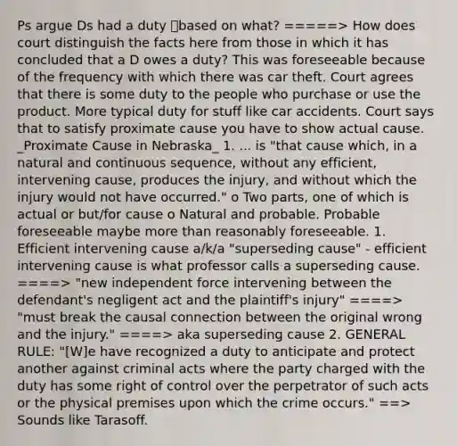 Ps argue Ds had a duty based on what? =====> How does court distinguish the facts here from those in which it has concluded that a D owes a duty? This was foreseeable because of the frequency with which there was car theft. Court agrees that there is some duty to the people who purchase or use the product. More typical duty for stuff like car accidents. Court says that to satisfy proximate cause you have to show actual cause. _Proximate Cause in Nebraska_ 1. ... is "that cause which, in a natural and continuous sequence, without any efficient, intervening cause, produces the injury, and without which the injury would not have occurred." o Two parts, one of which is actual or but/for cause o Natural and probable. Probable foreseeable maybe more than reasonably foreseeable. 1. Efficient intervening cause a/k/a "superseding cause" - efficient intervening cause is what professor calls a superseding cause. ====> "new independent force intervening between the defendant's negligent act and the plaintiff's injury" ====> "must break the causal connection between the original wrong and the injury." ====> aka superseding cause 2. GENERAL RULE: "[W]e have recognized a duty to anticipate and protect another against criminal acts where the party charged with the duty has some right of control over the perpetrator of such acts or the physical premises upon which the crime occurs." ==> Sounds like Tarasoff.