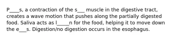 P____s, a contraction of the s___ muscle in the digestive tract, creates a wave motion that pushes along the partially digested food. Saliva acts as l_____n for the food, helping it to move down the e___s. Digestion/no digestion occurs in the esophagus.