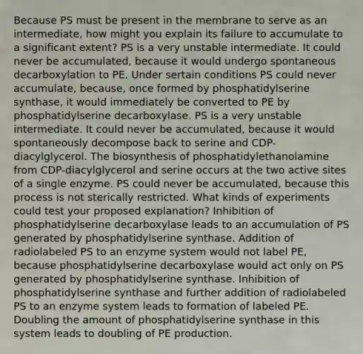 Because PS must be present in the membrane to serve as an intermediate, how might you explain its failure to accumulate to a significant extent? PS is a very unstable intermediate. It could never be accumulated, because it would undergo spontaneous decarboxylation to PE. Under sertain conditions PS could never accumulate, because, once formed by phosphatidylserine synthase, it would immediately be converted to PE by phosphatidylserine decarboxylase. PS is a very unstable intermediate. It could never be accumulated, because it would spontaneously decompose back to serine and CDP-diacylglycerol. The biosynthesis of phosphatidylethanolamine from CDP-diacylglycerol and serine occurs at the two active sites of a single enzyme. PS could never be accumulated, because this process is not sterically restricted. What kinds of experiments could test your proposed explanation? Inhibition of phosphatidylserine decarboxylase leads to an accumulation of PS generated by phosphatidylserine synthase. Addition of radiolabeled PS to an enzyme system would not label PE, because phosphatidylserine decarboxylase would act only on PS generated by phosphatidylserine synthase. Inhibition of phosphatidylserine synthase and further addition of radiolabeled PS to an enzyme system leads to formation of labeled PE. Doubling the amount of phosphatidylserine synthase in this system leads to doubling of PE production.