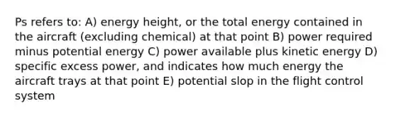 Ps refers to: A) energy height, or the total energy contained in the aircraft (excluding chemical) at that point B) power required minus potential energy C) power available plus kinetic energy D) specific excess power, and indicates how much energy the aircraft trays at that point E) potential slop in the flight control system