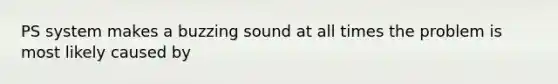 PS system makes a buzzing sound at all times the problem is most likely caused by