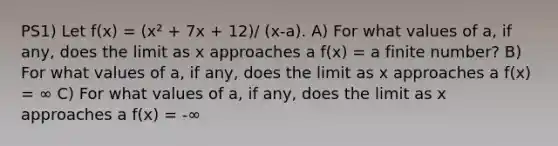 PS1) Let f(x) = (x² + 7x + 12)/ (x-a). A) For what values of a, if any, does the limit as x approaches a f(x) = a finite number? B) For what values of a, if any, does the limit as x approaches a f(x) = ∞ C) For what values of a, if any, does the limit as x approaches a f(x) = -∞