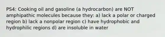 PS4: Cooking oil and gasoline (a hydrocarbon) are NOT amphipathic molecules because they: a) lack a polar or charged region b) lack a nonpolar region c) have hydrophobic and hydrophilic regions d) are insoluble in water