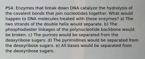 PS4: Enzymes that break down DNA catalyze the hydrolysis of the covalent bonds that join nucleotides together. What would happen to DNA molecules treated with these enzymes? a) The two strands of the double helix would separate. b) The phosphodiester linkages of the polynucleotide backbone would be broken. c) The purines would be separated from the deoxyribose sugars. d) The pyrimidines would be separated from the deoxyribose sugars. e) All bases would be separated from the deoxyribose sugars.