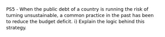 PS5 - When the public debt of a country is running the risk of turning unsustainable, a common practice in the past has been to reduce the budget deficit. i) Explain the logic behind this strategy.