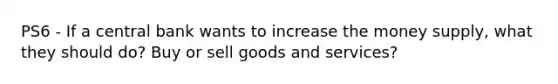 PS6 - If a central bank wants to increase the money supply, what they should do? Buy or sell goods and services?