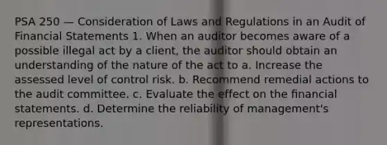 PSA 250 — Consideration of Laws and Regulations in an Audit of Financial Statements 1. When an auditor becomes aware of a possible illegal act by a client, the auditor should obtain an understanding of the nature of the act to a. Increase the assessed level of control risk. b. Recommend remedial actions to the audit committee. c. Evaluate the effect on the ﬁnancial statements. d. Determine the reliability of management's representations.