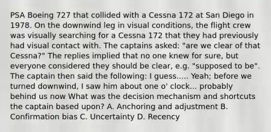 PSA Boeing 727 that collided with a Cessna 172 at San Diego in 1978. On the downwind leg in visual conditions, the flight crew was visually searching for a Cessna 172 that they had previously had visual contact with. The captains asked: "are we clear of that Cessna?" The replies implied that no one knew for sure, but everyone considered they should be clear, e.g. "supposed to be". The captain then said the following: I guess..... Yeah; before we turned downwind, I saw him about one o' clock... probably behind us now What was the decision mechanism and shortcuts the captain based upon? A. Anchoring and adjustment B. Confirmation bias C. Uncertainty D. Recency