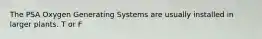 The PSA Oxygen Generating Systems are usually installed in larger plants. T or F