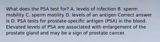 What does the PSA test for? A. levels of infection B. sperm mobility C. sperm motility D. levels of an antigen Correct answer is D. PSA tests for prostate-specific antigen (PSA) in the blood. Elevated levels of PSA are associated with enlargement of the prostate gland and may be a sign of prostate cancer.