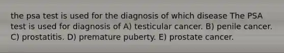 the psa test is used for the diagnosis of which disease The PSA test is used for diagnosis of A) testicular cancer. B) penile cancer. C) prostatitis. D) premature puberty. E) prostate cancer.