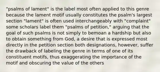 "psalms of lament" is the label most often applied to this genre because the lament motif usually constitutes the psalm's largest section "lament" is often used interchangeably with "complaint" some scholars label them "psalms of petition," arguing that the goal of such psalms is not simply to bemoan a hardship but also to obtain something from God, a desire that is expressed most directly in the petition section both designations, however, suffer the drawback of labeling the genre in terms of one of its constituent motifs, thus exaggerating the importance of the motif and obscuring the value of the others