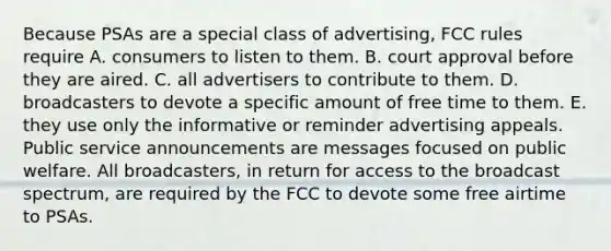 Because PSAs are a special class of advertising, FCC rules require A. consumers to listen to them. B. court approval before they are aired. C. all advertisers to contribute to them. D. broadcasters to devote a specific amount of free time to them. E. they use only the informative or reminder advertising appeals. Public service announcements are messages focused on public welfare. All broadcasters, in return for access to the broadcast spectrum, are required by the FCC to devote some free airtime to PSAs.