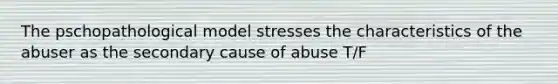 The pschopathological model stresses the characteristics of the abuser as the secondary cause of abuse T/F