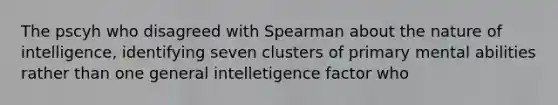 The pscyh who disagreed with Spearman about the nature of intelligence, identifying seven clusters of primary mental abilities rather than one general intelletigence factor who