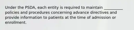 Under the PSDA, each entity is required to maintain __________ policies and procedures concerning advance directives and provide information to patients at the time of admission or enrollment.