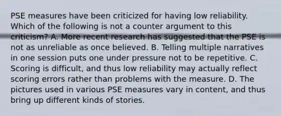 PSE measures have been criticized for having low reliability. Which of the following is not a counter argument to this criticism? A. More recent research has suggested that the PSE is not as unreliable as once believed. B. Telling multiple narratives in one session puts one under pressure not to be repetitive. C. Scoring is difficult, and thus low reliability may actually reflect scoring errors rather than problems with the measure. D. The pictures used in various PSE measures vary in content, and thus bring up different kinds of stories.