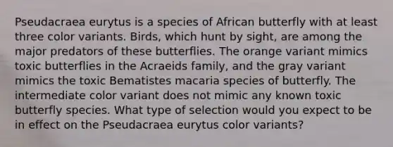 Pseudacraea eurytus is a species of African butterfly with at least three color variants. Birds, which hunt by sight, are among the major predators of these butterflies. The orange variant mimics toxic butterflies in the Acraeids family, and the gray variant mimics the toxic Bematistes macaria species of butterfly. The intermediate color variant does not mimic any known toxic butterfly species. What type of selection would you expect to be in effect on the Pseudacraea eurytus color variants?