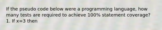 If the pseudo code below were a programming language, how many tests are required to achieve 100% statement coverage? 1. If x=3 then