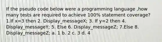 If the pseudo code below were a programming language ,how many tests are required to achieve 100% statement coverage? 1.If x=3 then 2. Display_messageX; 3. If y=2 then 4. Display_messageY; 5. Else 6. Display_messageZ; 7.Else 8. Display_messageZ; a. 1 b. 2 c. 3 d. 4