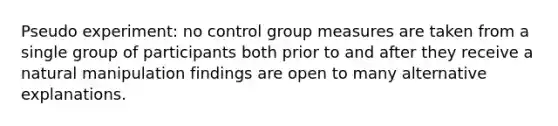 Pseudo experiment: no control group measures are taken from a single group of participants both prior to and after they receive a natural manipulation findings are open to many alternative explanations.