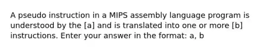 A pseudo instruction in a MIPS assembly language program is understood by the [a] and is translated into one or more [b] instructions. Enter your answer in the format: a, b