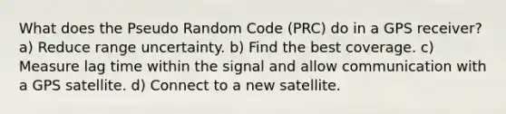 What does the Pseudo Random Code (PRC) do in a GPS receiver? a) Reduce range uncertainty. b) Find the best coverage. c) Measure lag time within the signal and allow communication with a GPS satellite. d) Connect to a new satellite.