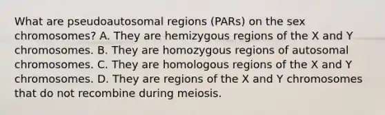 What are pseudoautosomal regions (PARs) on the sex chromosomes? A. They are hemizygous regions of the X and Y chromosomes. B. They are homozygous regions of autosomal chromosomes. C. They are homologous regions of the X and Y chromosomes. D. They are regions of the X and Y chromosomes that do not recombine during meiosis.