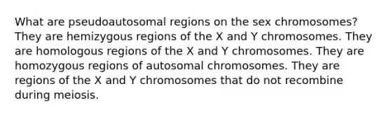 What are pseudoautosomal regions on the sex chromosomes? They are hemizygous regions of the X and Y chromosomes. They are homologous regions of the X and Y chromosomes. They are homozygous regions of autosomal chromosomes. They are regions of the X and Y chromosomes that do not recombine during meiosis.