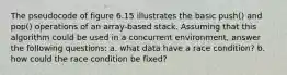 The pseudocode of figure 6.15 illustrates the basic push() and pop() operations of an array-based stack. Assuming that this algorithm could be used in a concurrent environment, answer the following questions: a. what data have a race condition? b. how could the race condition be fixed?