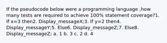 If the pseudocode below were a programming language ,how many tests are required to achieve 100% statement coverage?1. If x=3 then2. Display_messageX;3. If y=2 then4. Display_messageY;5. Else6. Display_messageZ;7. Else8. Display_messageZ; a. 1 b. 3 c. 2 d. 4