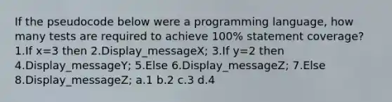 If the pseudocode below were a programming language, how many tests are required to achieve 100% statement coverage? 1.If x=3 then 2.Display_messageX; 3.If y=2 then 4.Display_messageY; 5.Else 6.Display_messageZ; 7.Else 8.Display_messageZ; a.1 b.2 c.3 d.4