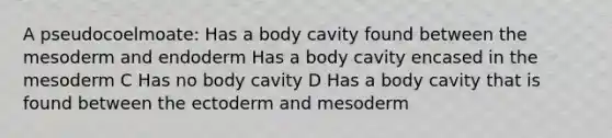 A pseudocoelmoate: Has a body cavity found between the mesoderm and endoderm Has a body cavity encased in the mesoderm C Has no body cavity D Has a body cavity that is found between the ectoderm and mesoderm