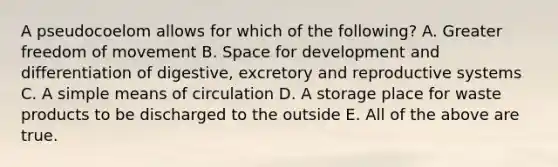 A pseudocoelom allows for which of the following? A. Greater freedom of movement B. Space for development and differentiation of digestive, excretory and reproductive systems C. A simple means of circulation D. A storage place for waste products to be discharged to the outside E. All of the above are true.