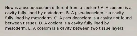 How is a pseudocoelom different from a coelom? A. A coelom is a cavity fully lined by endoderm. B. A pseudocoelom is a cavity fully lined by mesoderm. C. A pseudocoelom is a cavity not found between tissues. D. A coelom is a cavity fully lined by mesoderm. E. A coelom is a cavity between two tissue layers.