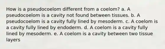 How is a pseudocoelom different from a coelom? a. A pseudocoelom is a cavity not found between tissues. b. A pseudocoelom is a cavity fully lined by mesoderm. c. A coelom is a cavity fully lined by endoderm. d. A coelom is a cavity fully lined by mesoderm. e. A coelom is a cavity between two tissue layers