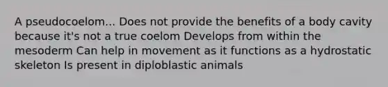 A pseudocoelom... Does not provide the benefits of a body cavity because it's not a true coelom Develops from within the mesoderm Can help in movement as it functions as a hydrostatic skeleton Is present in diploblastic animals