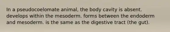 In a pseudocoelomate animal, the body cavity is absent. develops within the mesoderm. forms between the endoderm and mesoderm. is the same as the digestive tract (the gut).