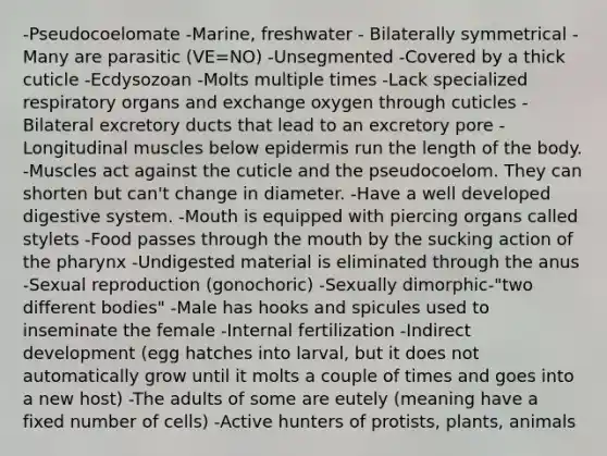 -Pseudocoelomate -Marine, freshwater - Bilaterally symmetrical -Many are parasitic (VE=NO) -Unsegmented -Covered by a thick cuticle -Ecdysozoan -Molts multiple times -Lack specialized respiratory organs and exchange oxygen through cuticles -Bilateral excretory ducts that lead to an excretory pore -Longitudinal muscles below epidermis run the length of the body. -Muscles act against the cuticle and the pseudocoelom. They can shorten but can't change in diameter. -Have a well developed digestive system. -Mouth is equipped with piercing organs called stylets -Food passes through the mouth by the sucking action of the pharynx -Undigested material is eliminated through the anus -Sexual reproduction (gonochoric) -Sexually dimorphic-"two different bodies" -Male has hooks and spicules used to inseminate the female -Internal fertilization -Indirect development (egg hatches into larval, but it does not automatically grow until it molts a couple of times and goes into a new host) -The adults of some are eutely (meaning have a fixed number of cells) -Active hunters of protists, plants, animals