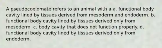 A pseudocoelomate refers to an animal with a a. functional body cavity lined by tissues derived from mesoderm and endoderm. b. functional body cavity lined by tissues derived only from mesoderm. c. body cavity that does not function properly. d. functional body cavity lined by tissues derived only from endoderm.