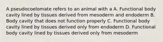 A pseudocoelomate refers to an animal with a A. Functional body cavity lined by tissues derived from mesoderm and endoderm B. Body cavity that does not function properly C. Functional body cavity lined by tissues derived only from endoderm D. Functional body cavity lined by tissues derived only from mesoderm