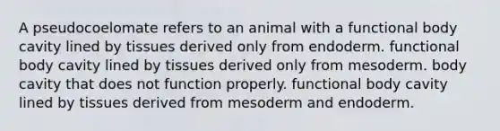 A pseudocoelomate refers to an animal with a functional body cavity lined by tissues derived only from endoderm. functional body cavity lined by tissues derived only from mesoderm. body cavity that does not function properly. functional body cavity lined by tissues derived from mesoderm and endoderm.