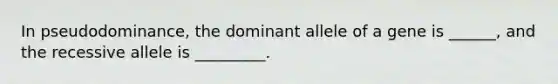 In pseudodominance, the dominant allele of a gene is ______, and the recessive allele is _________.