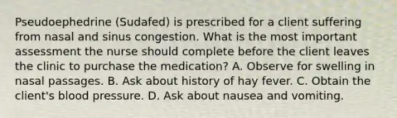 Pseudoephedrine (Sudafed) is prescribed for a client suffering from nasal and sinus congestion. What is the most important assessment the nurse should complete before the client leaves the clinic to purchase the medication? A. Observe for swelling in nasal passages. B. Ask about history of hay fever. C. Obtain the client's blood pressure. D. Ask about nausea and vomiting.