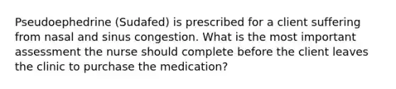 Pseudoephedrine (Sudafed) is prescribed for a client suffering from nasal and sinus congestion. What is the most important assessment the nurse should complete before the client leaves the clinic to purchase the medication?