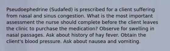 Pseudoephedrine (Sudafed) is prescribed for a client suffering from nasal and sinus congestion. What is the most important assessment the nurse should complete before the client leaves the clinic to purchase the medication? Observe for swelling in nasal passages. Ask about history of hay fever. Obtain the client's blood pressure. Ask about nausea and vomiting.