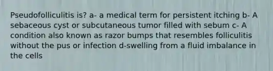 Pseudofolliculitis is? a- a medical term for persistent itching b- A sebaceous cyst or subcutaneous tumor filled with sebum c- A condition also known as razor bumps that resembles folliculitis without the pus or infection d-swelling from a fluid imbalance in the cells